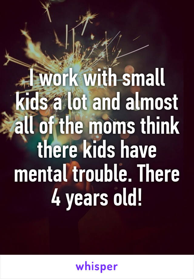 I work with small kids a lot and almost all of the moms think there kids have mental trouble. There 4 years old!