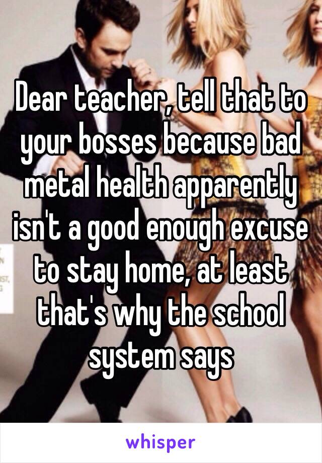 Dear teacher, tell that to your bosses because bad metal health apparently isn't a good enough excuse to stay home, at least that's why the school system says 