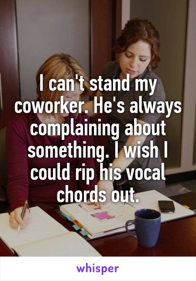 I can't stand my coworker. He's always complaining about something. I wish I could rip his vocal chords out.