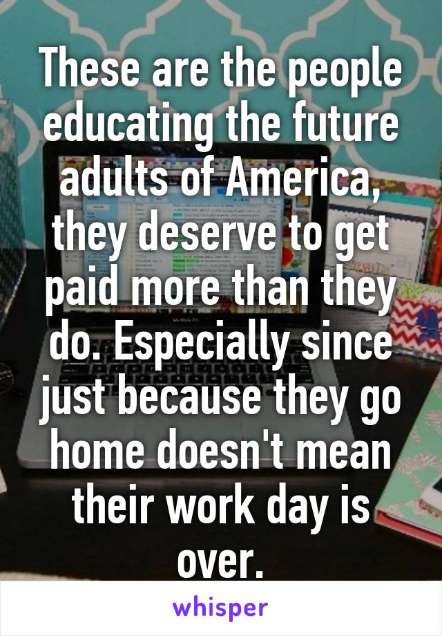 These are the people educating the future adults of America, they deserve to get paid more than they do. Especially since just because they go home doesn't mean their work day is over.