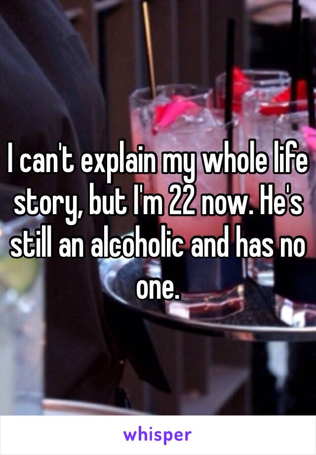 I can't explain my whole life story, but I'm 22 now. He's still an alcoholic and has no one. 