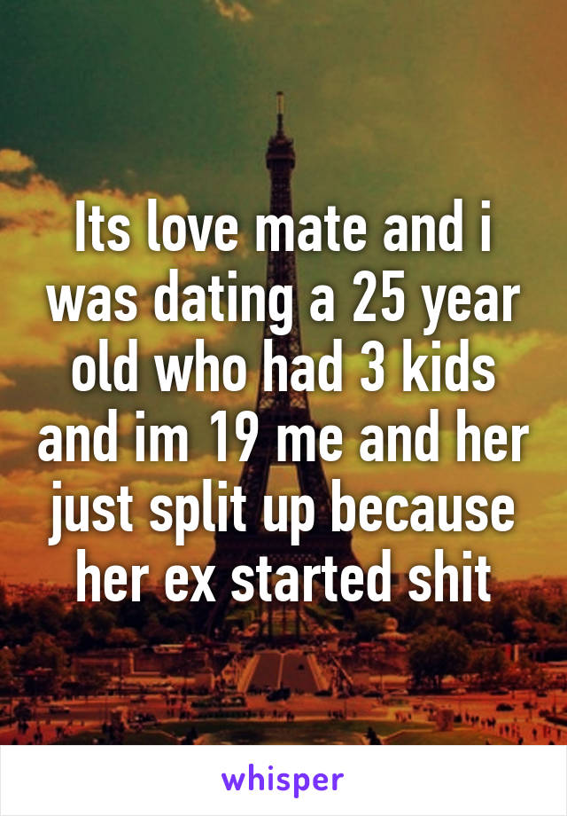 Its love mate and i was dating a 25 year old who had 3 kids and im 19 me and her just split up because her ex started shit