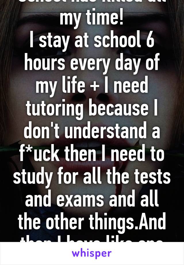 School has killed all my time!
I stay at school 6 hours every day of my life + I need tutoring because I don't understand a f*uck then I need to study for all the tests and exams and all the other things.And then I have like one hour left.WTF?