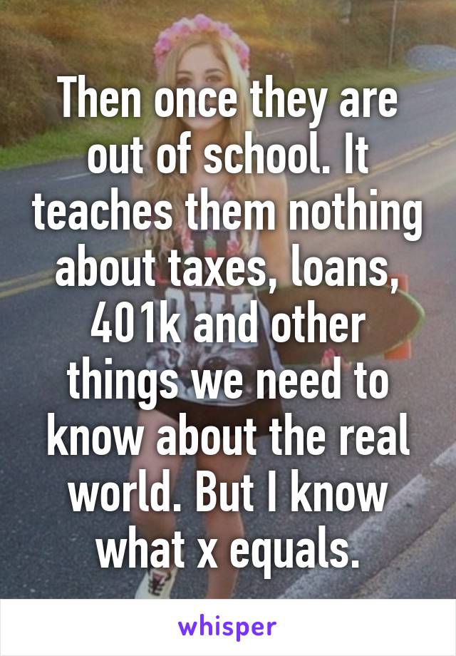 Then once they are out of school. It teaches them nothing about taxes, loans, 401k and other things we need to know about the real world. But I know what x equals.