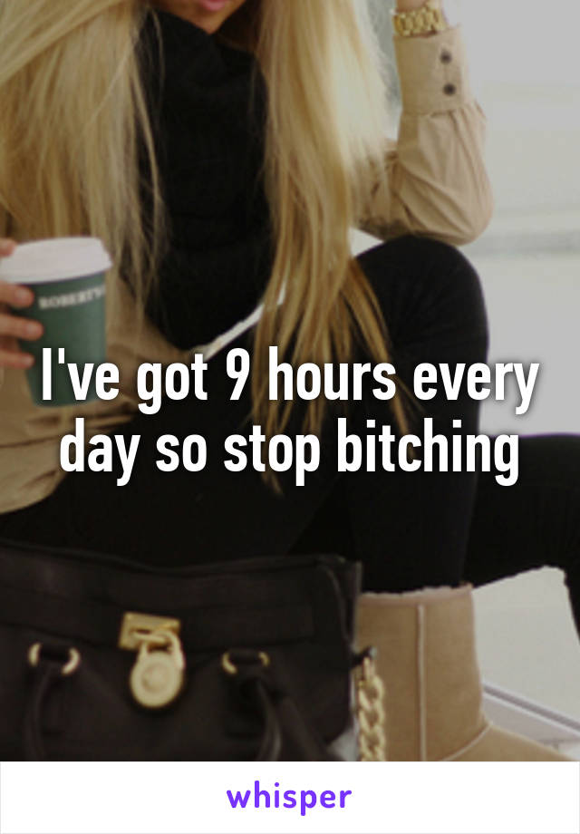 I've got 9 hours every day so stop bitching