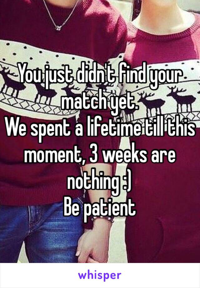 You just didn't find your match yet. 
We spent a lifetime till this moment, 3 weeks are nothing :) 
Be patient 