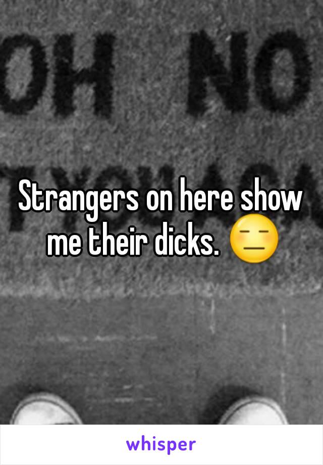 Strangers on here show me their dicks. 😑