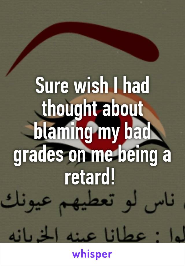 Sure wish I had thought about blaming my bad grades on me being a retard! 