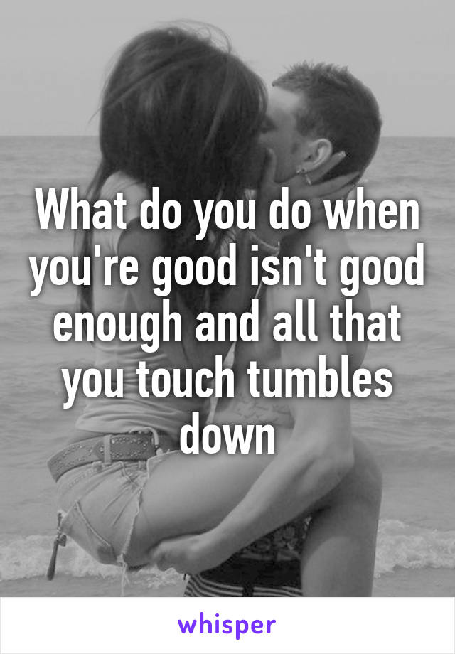 What do you do when you're good isn't good enough and all that you touch tumbles down