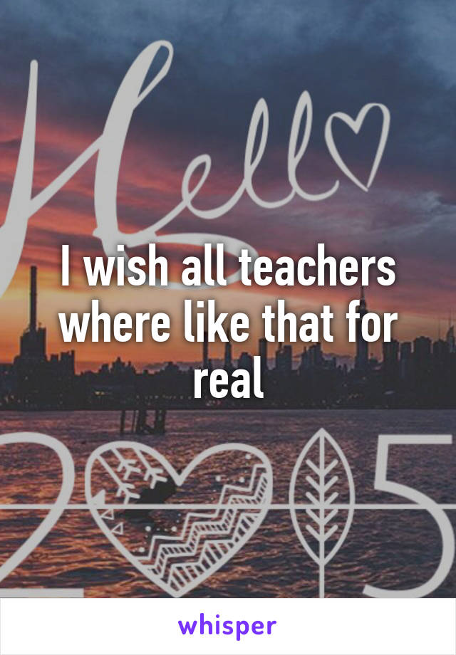 I wish all teachers where like that for real