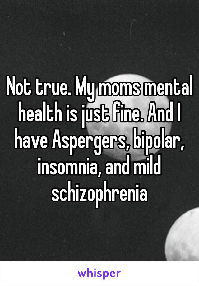 Not true. My moms mental health is just fine. And I have Aspergers, bipolar, insomnia, and mild schizophrenia 