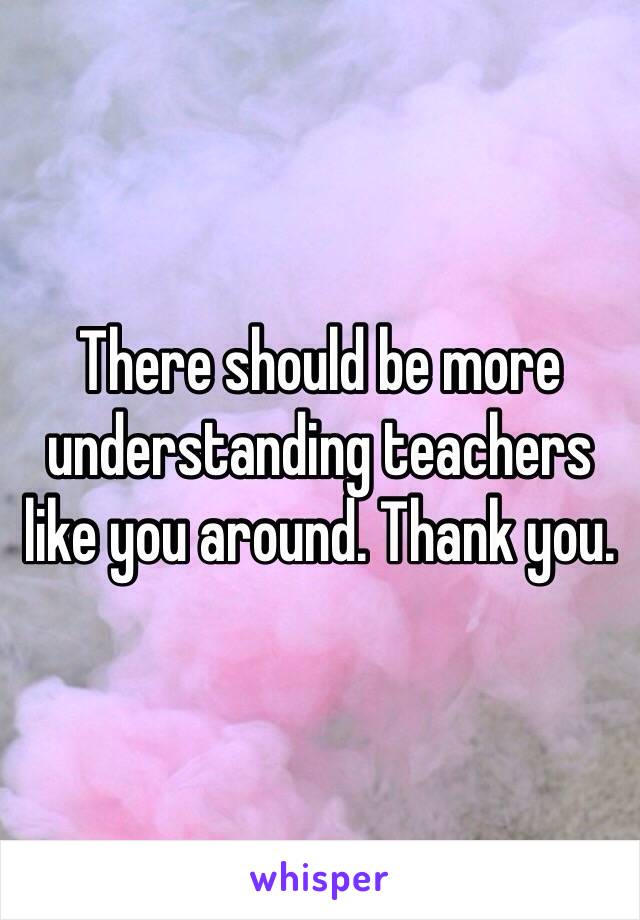 There should be more understanding teachers like you around. Thank you. 