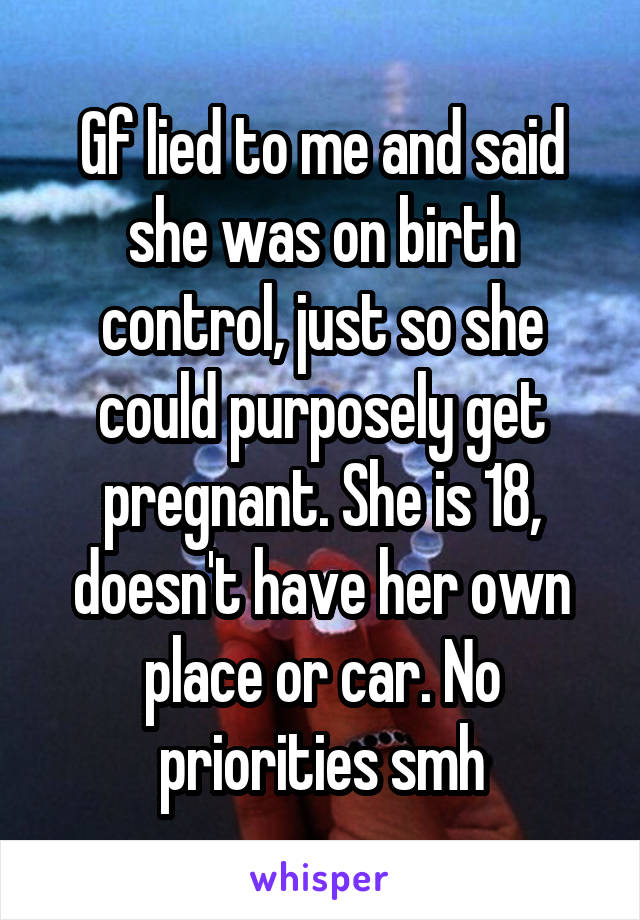 Gf lied to me and said she was on birth control, just so she could purposely get pregnant. She is 18, doesn't have her own place or car. No priorities smh