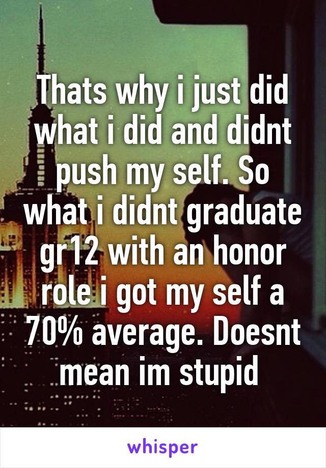 Thats why i just did what i did and didnt push my self. So what i didnt graduate gr12 with an honor role i got my self a 70% average. Doesnt mean im stupid 