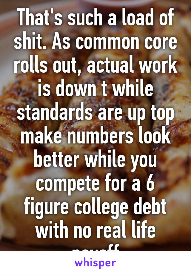 That's such a load of shit. As common core rolls out, actual work is down t while standards are up top make numbers look better while you compete for a 6 figure college debt with no real life payoff