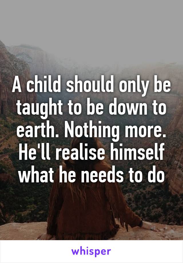 A child should only be taught to be down to earth. Nothing more. He'll realise himself what he needs to do