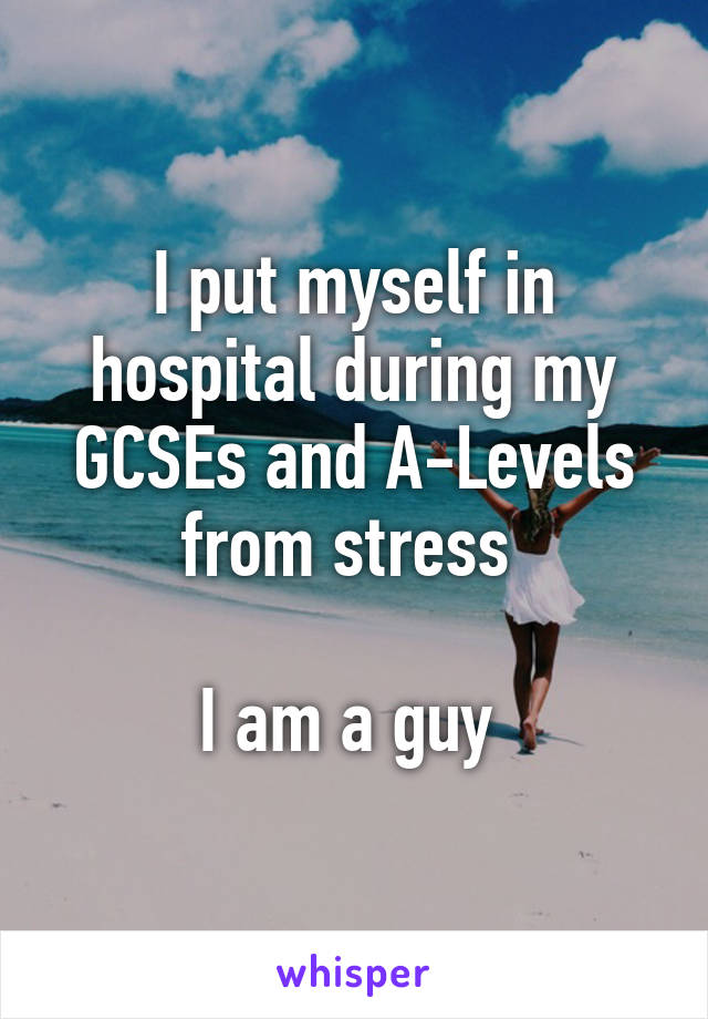 I put myself in hospital during my GCSEs and A-Levels from stress 

I am a guy 