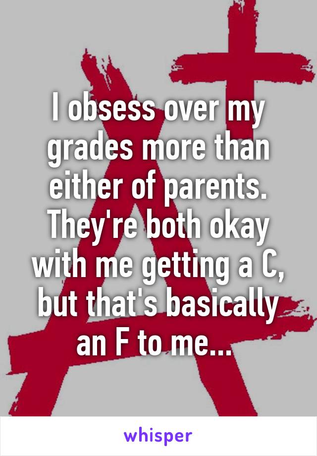 I obsess over my grades more than either of parents. They're both okay with me getting a C, but that's basically an F to me... 