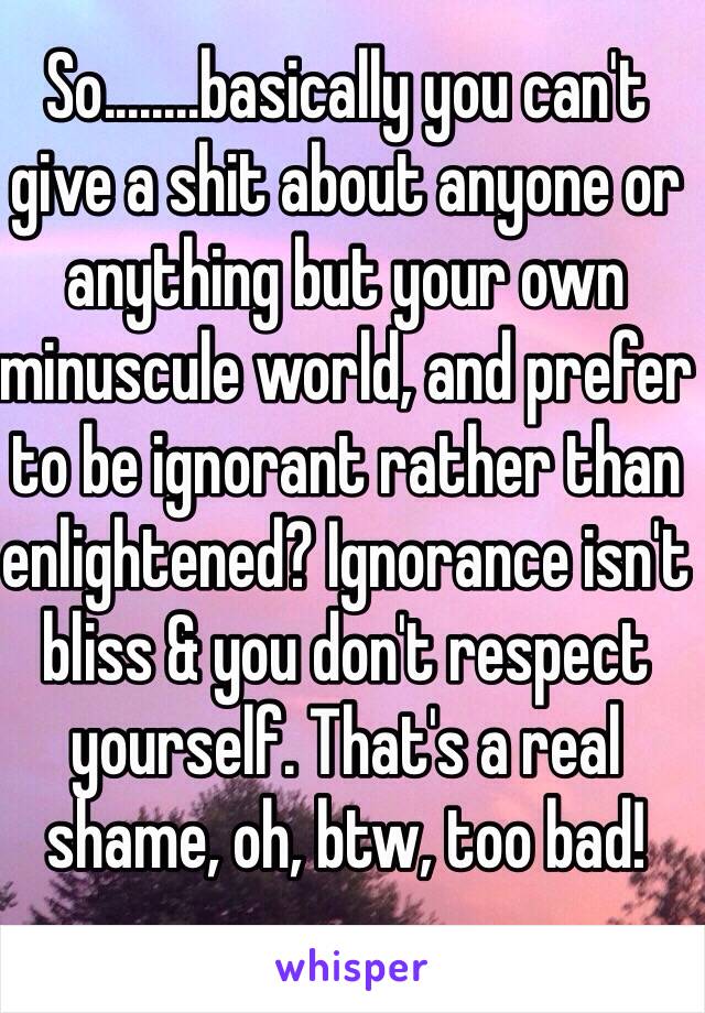 So........basically you can't give a shit about anyone or anything but your own minuscule world, and prefer to be ignorant rather than enlightened? Ignorance isn't  bliss & you don't respect yourself. That's a real shame, oh, btw, too bad!