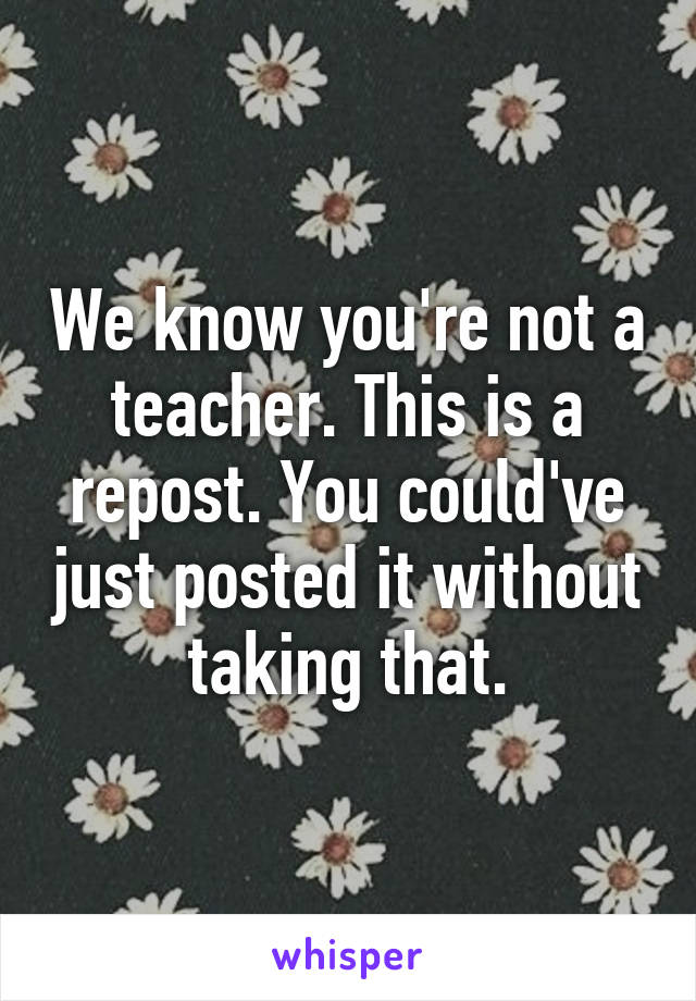 We know you're not a teacher. This is a repost. You could've just posted it without taking that.