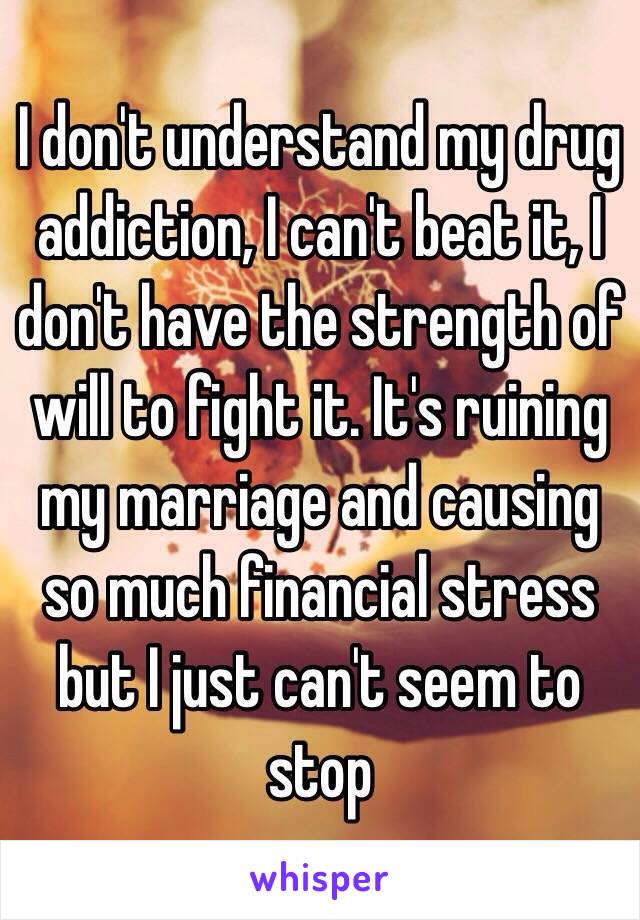 I don't understand my drug addiction, I can't beat it, I don't have the strength of will to fight it. It's ruining my marriage and causing so much financial stress but I just can't seem to stop 