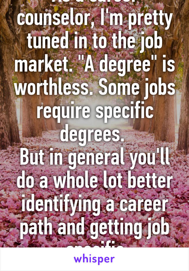 As a career counselor, I'm pretty tuned in to the job market. "A degree" is worthless. Some jobs require specific degrees. 
But in general you'll do a whole lot better identifying a career path and getting job specific certifications...