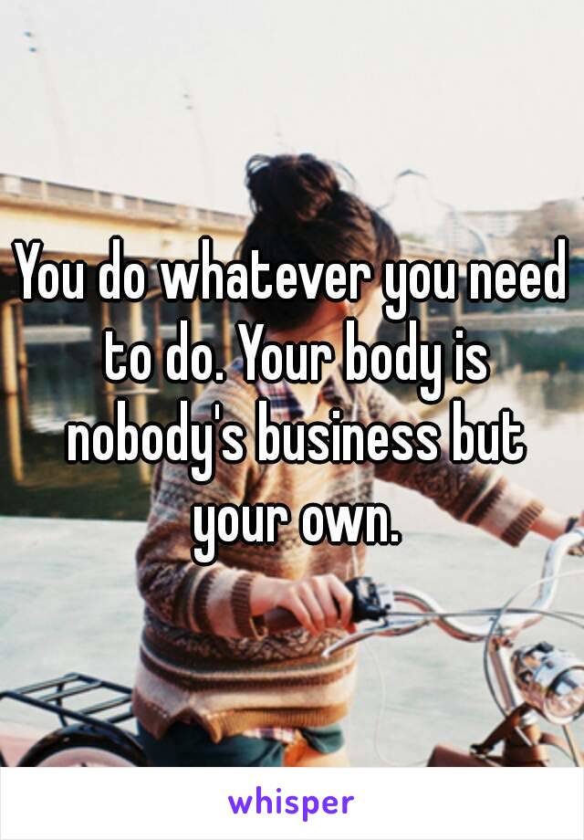 You do whatever you need to do. Your body is nobody's business but your own.