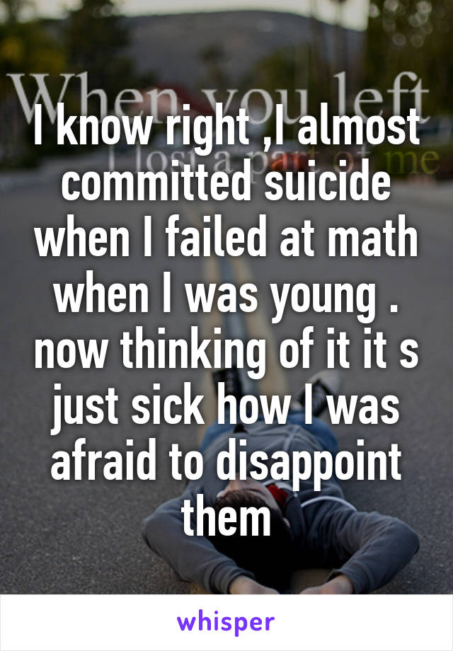 I know right ,I almost committed suicide when I failed at math when I was young . now thinking of it it s just sick how I was afraid to disappoint them