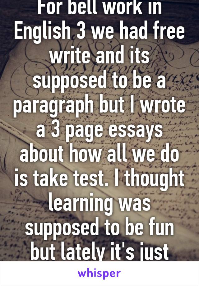 For bell work in English 3 we had free write and its supposed to be a paragraph but I wrote a 3 page essays about how all we do is take test. I thought learning was supposed to be fun but lately it's just test test test 