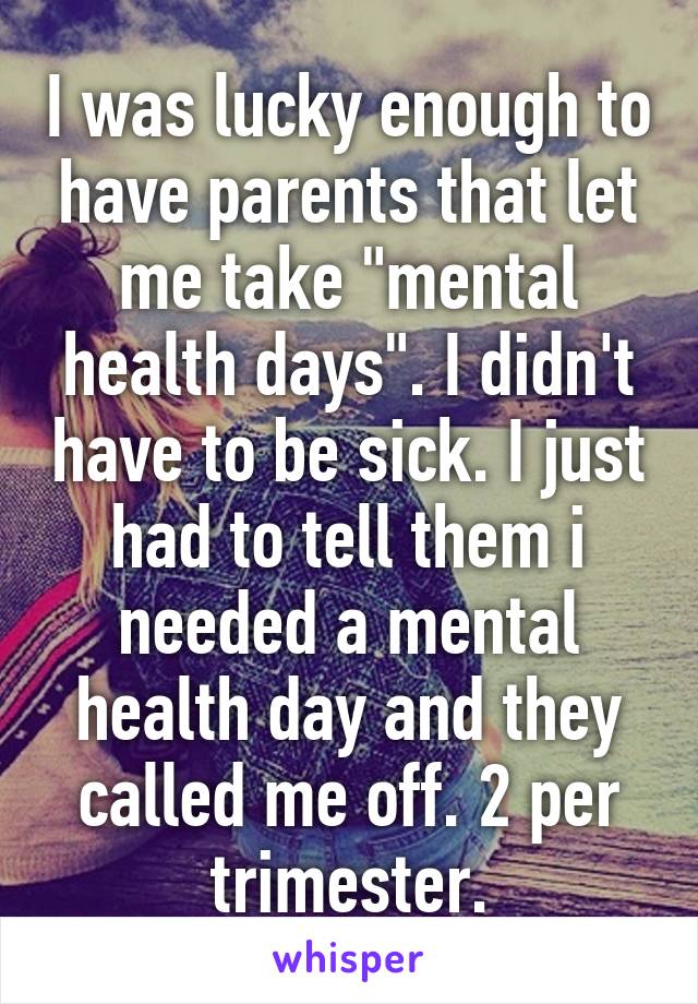 I was lucky enough to have parents that let me take "mental health days". I didn't have to be sick. I just had to tell them i needed a mental health day and they called me off. 2 per trimester.