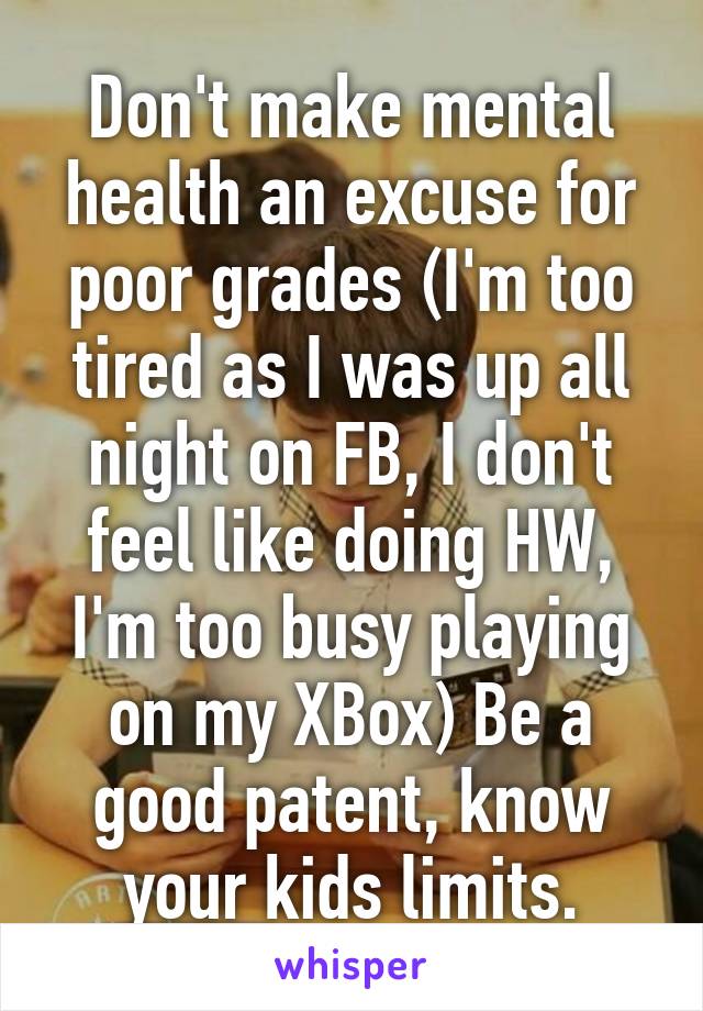 Don't make mental health an excuse for poor grades (I'm too tired as I was up all night on FB, I don't feel like doing HW, I'm too busy playing on my XBox) Be a good patent, know your kids limits.