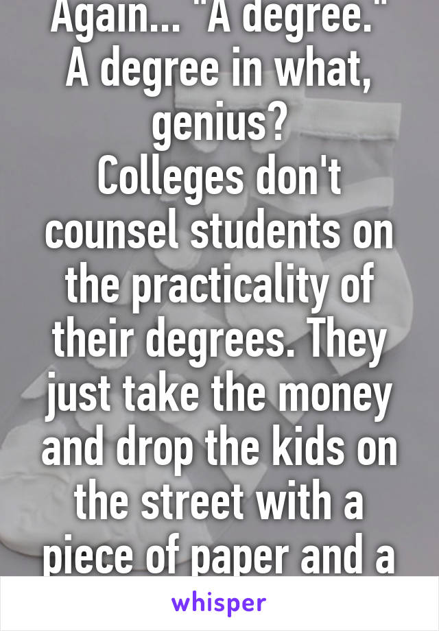 Again... "A degree."
A degree in what, genius?
Colleges don't counsel students on the practicality of their degrees. They just take the money and drop the kids on the street with a piece of paper and a life of debt. 