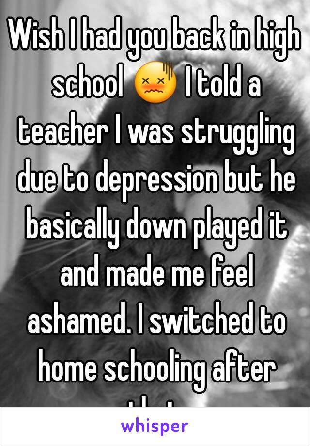 Wish I had you back in high school 😖 I told a teacher I was struggling due to depression but he basically down played it and made me feel ashamed. I switched to home schooling after that.