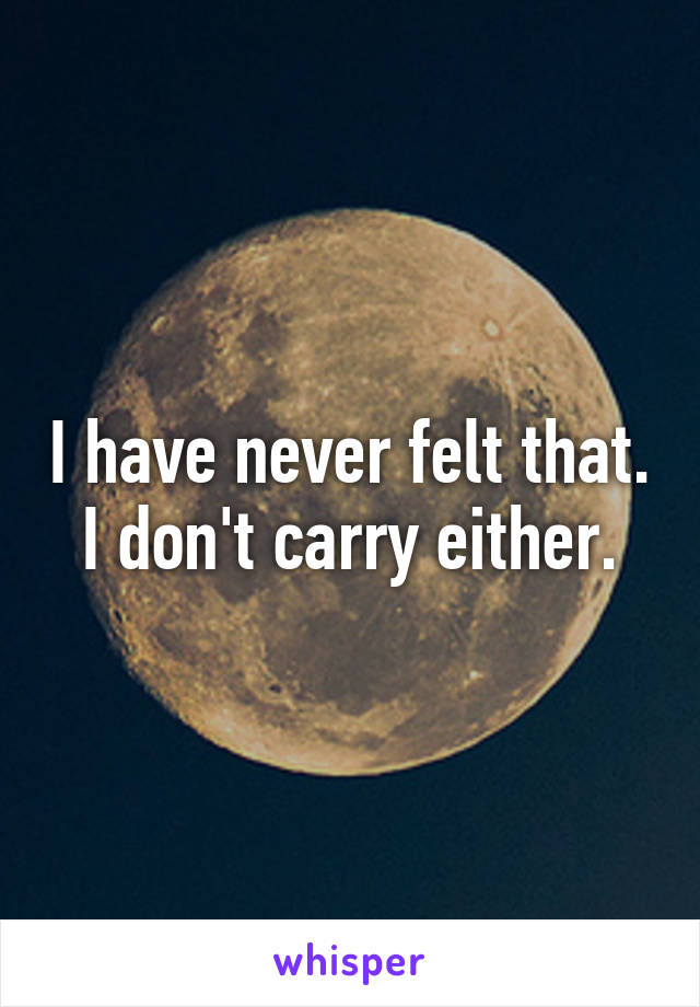 I have never felt that. I don't carry either.