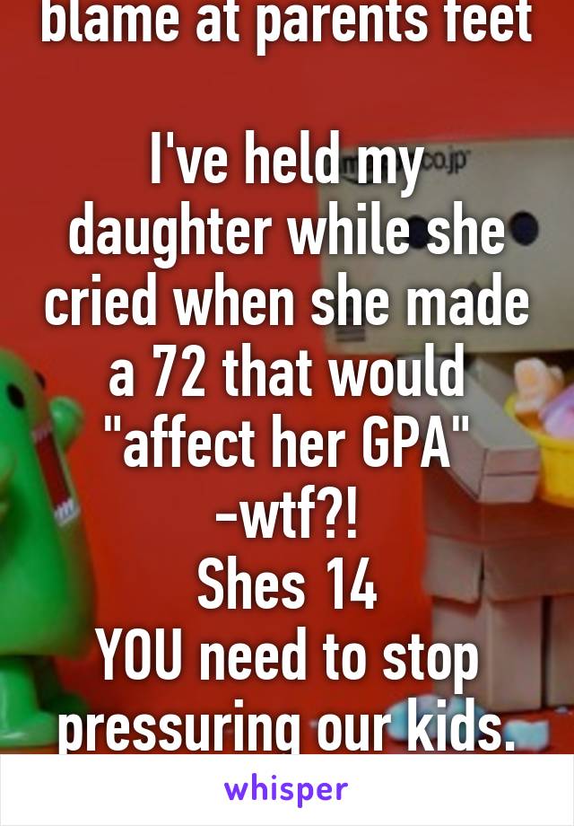 Dont lay bullshit blame at parents feet

I've held my daughter while she cried when she made a 72 that would "affect her GPA" -wtf?!
Shes 14
YOU need to stop pressuring our kids.
They're not robots.
