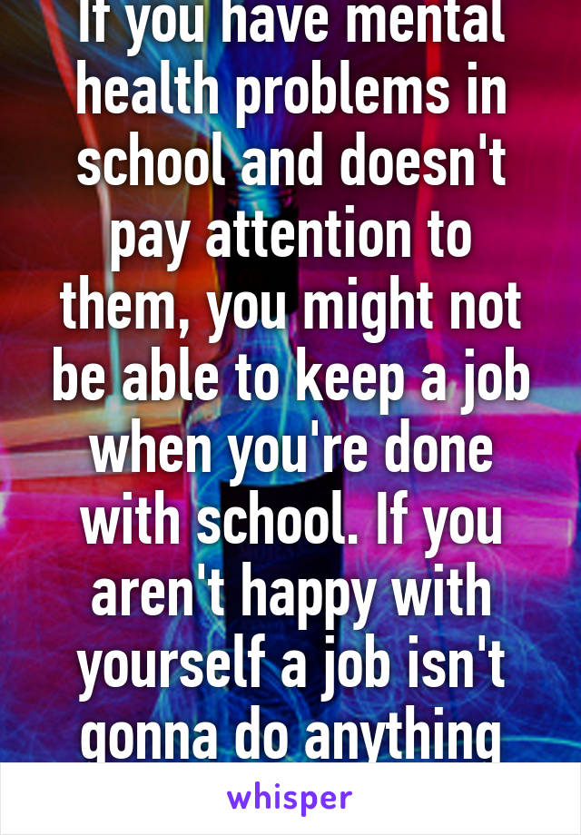 If you have mental health problems in school and doesn't pay attention to them, you might not be able to keep a job when you're done with school. If you aren't happy with yourself a job isn't gonna do anything good for you.