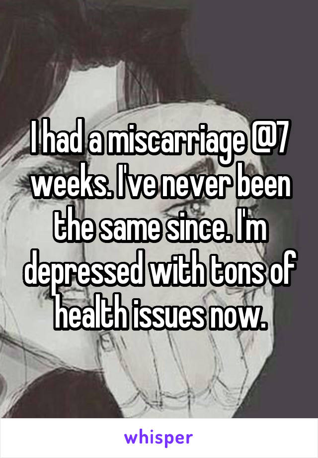 I had a miscarriage @7 weeks. I've never been the same since. I'm depressed with tons of health issues now.