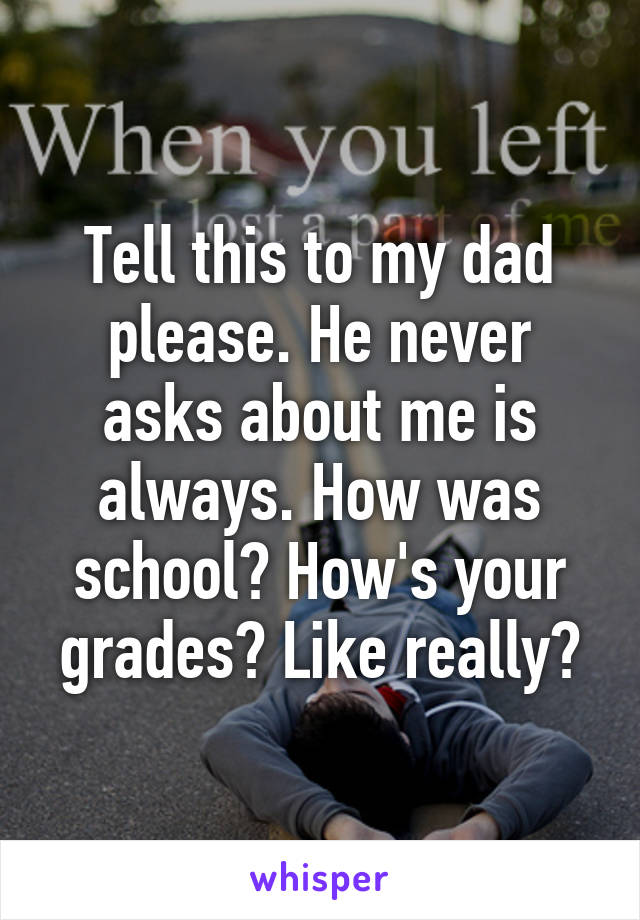 Tell this to my dad please. He never asks about me is always. How was school? How's your grades? Like really?