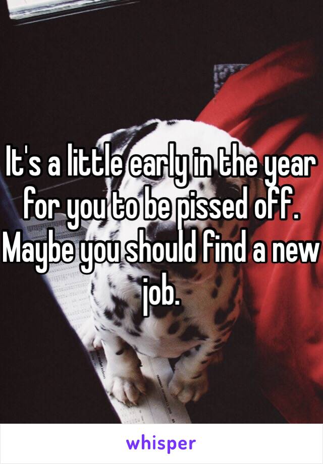 It's a little early in the year for you to be pissed off. Maybe you should find a new job. 