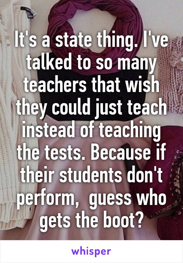 It's a state thing. I've talked to so many teachers that wish they could just teach instead of teaching the tests. Because if their students don't perform,  guess who gets the boot?