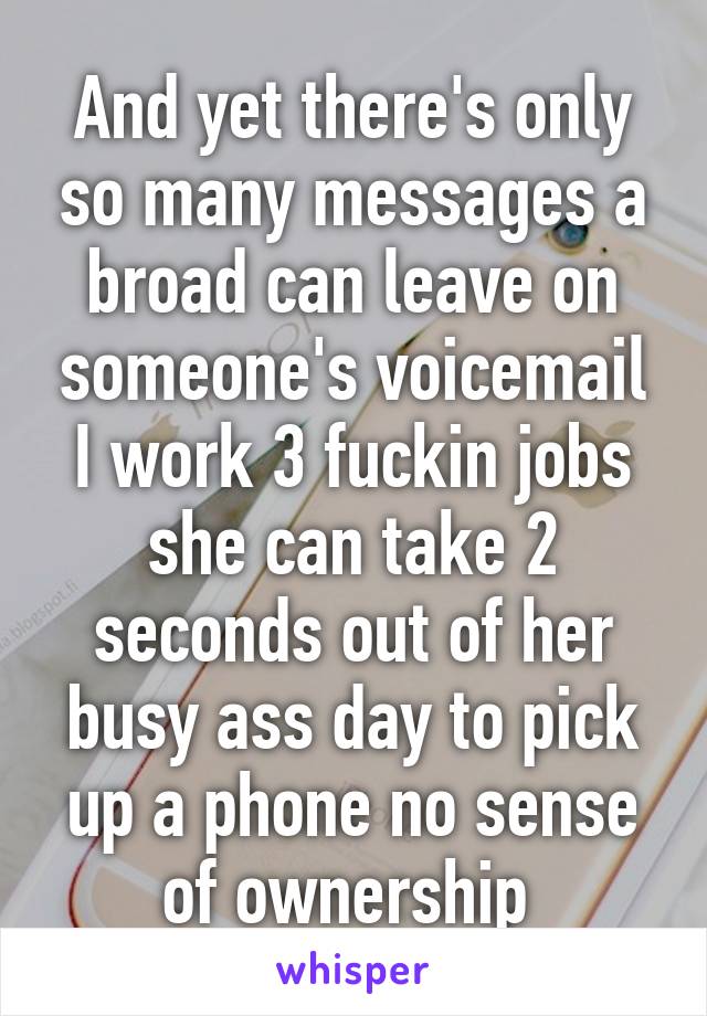 And yet there's only so many messages a broad can leave on someone's voicemail I work 3 fuckin jobs she can take 2 seconds out of her busy ass day to pick up a phone no sense of ownership 