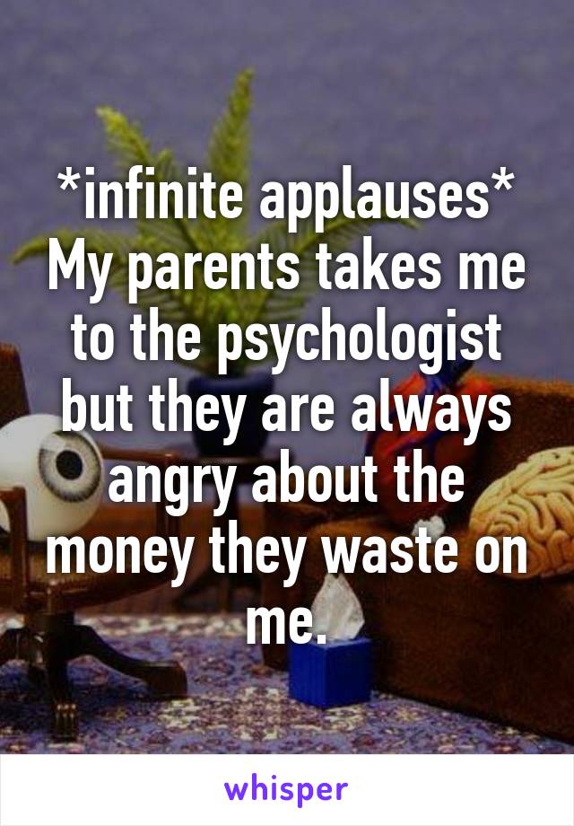 *infinite applauses* My parents takes me to the psychologist but they are always angry about the money they waste on me.