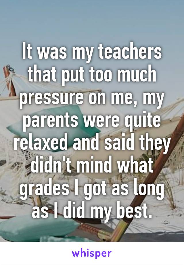 It was my teachers that put too much pressure on me, my parents were quite relaxed and said they didn't mind what grades I got as long as I did my best.