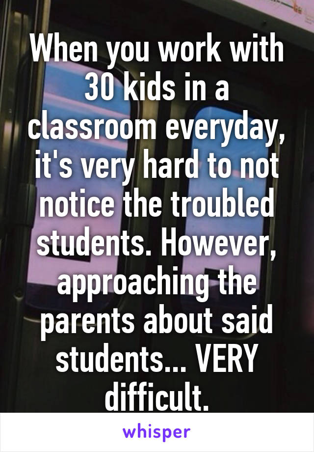 When you work with 30 kids in a classroom everyday, it's very hard to not notice the troubled students. However, approaching the parents about said students... VERY difficult.