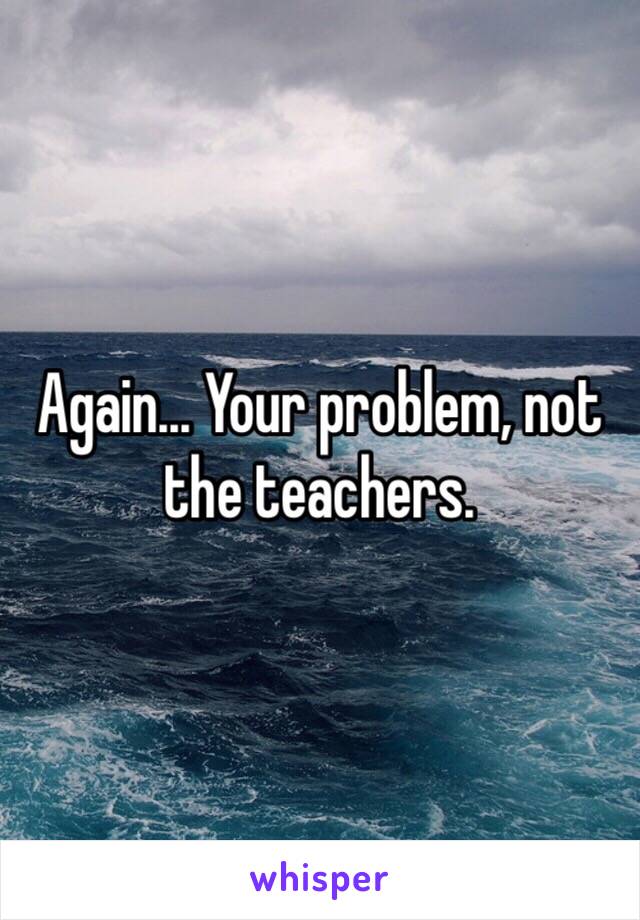 Again... Your problem, not the teachers. 