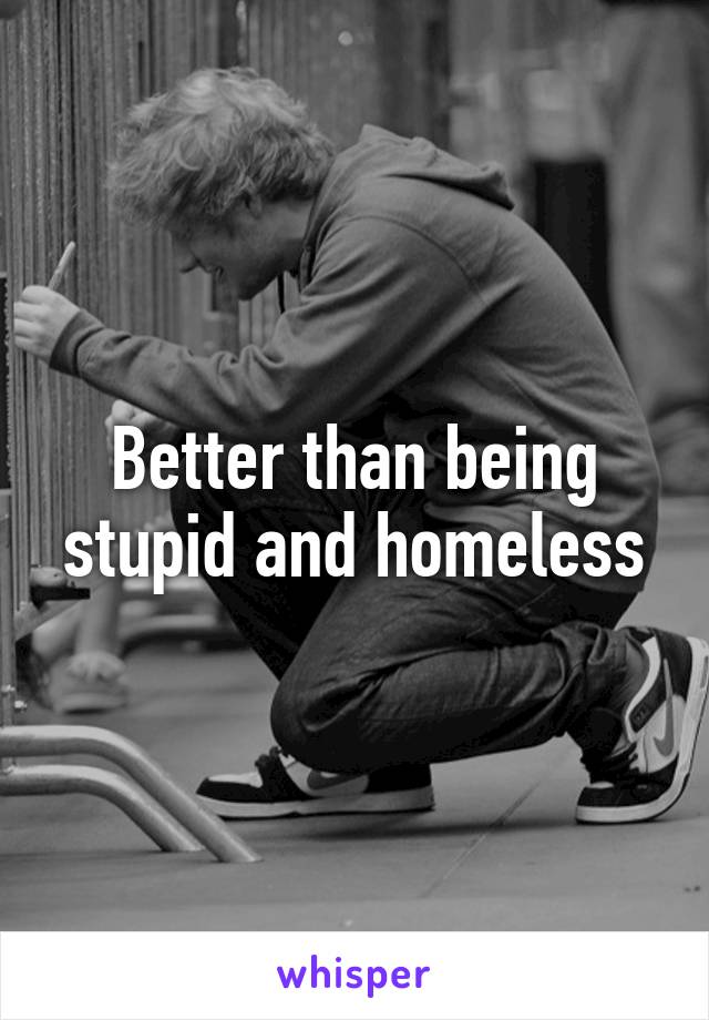 Better than being stupid and homeless