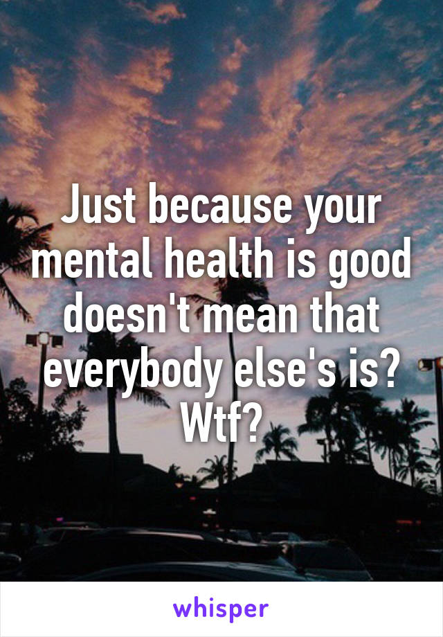 Just because your mental health is good doesn't mean that everybody else's is? Wtf?