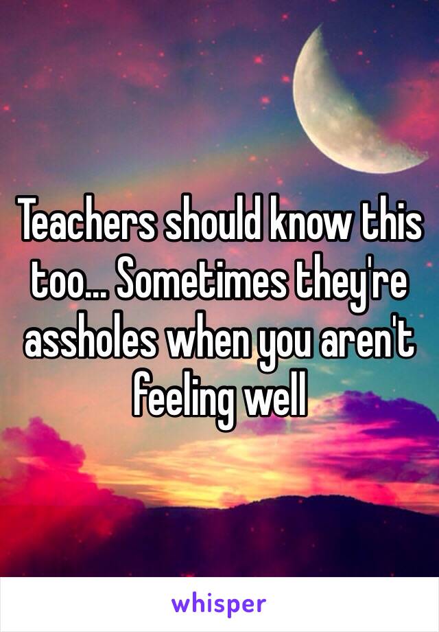 Teachers should know this too... Sometimes they're assholes when you aren't feeling well 