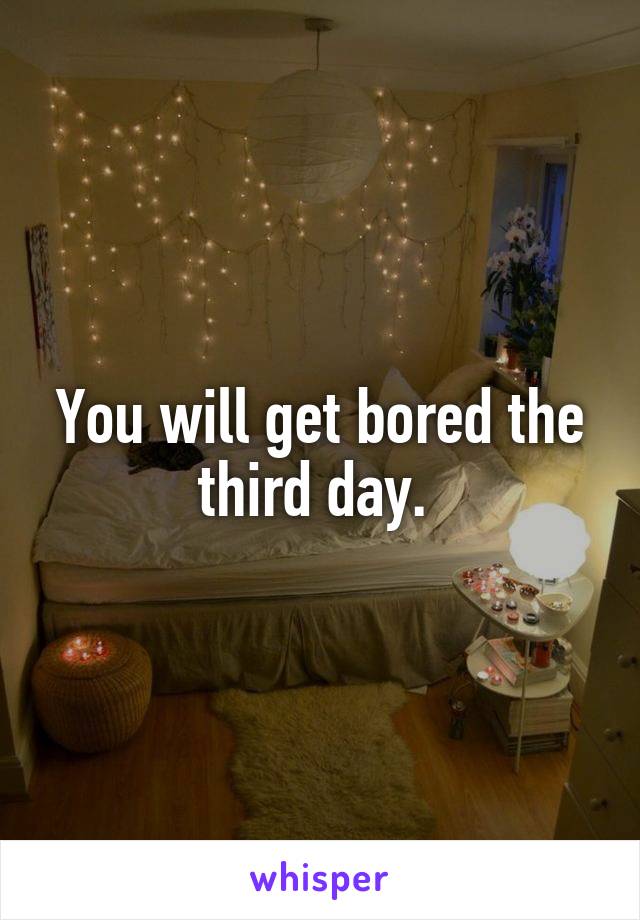 You will get bored the third day. 