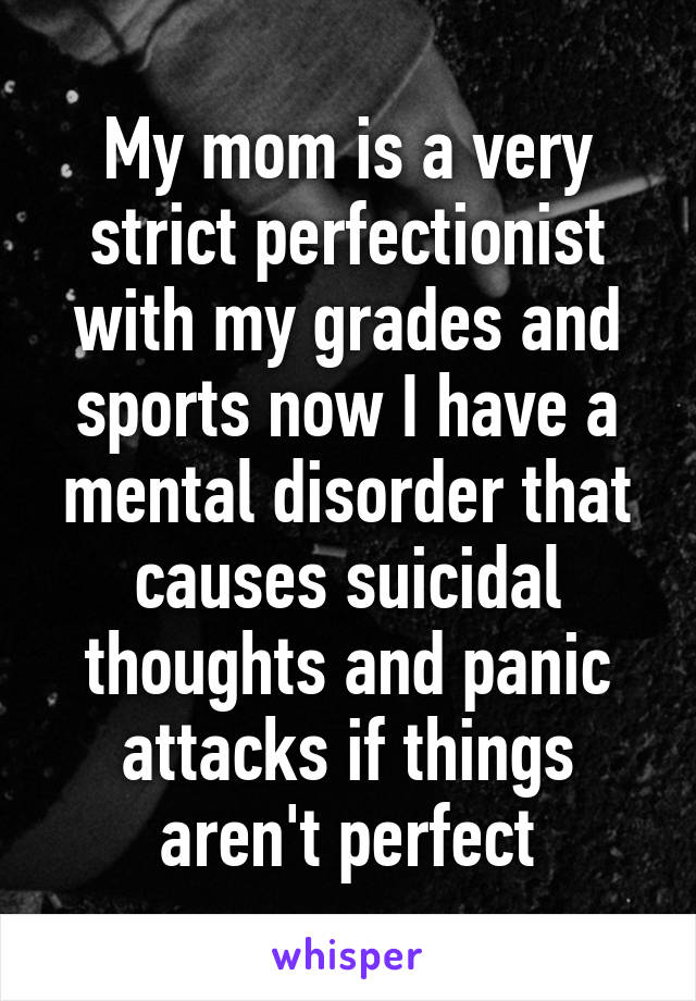 My mom is a very strict perfectionist with my grades and sports now I have a mental disorder that causes suicidal thoughts and panic attacks if things aren't perfect